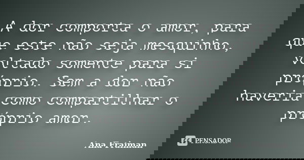 A dor comporta o amor, para que este não seja mesquinho, voltado somente para si próprio. Sem a dor não haveria como compartilhar o próprio amor.... Frase de Ana Fraiman.