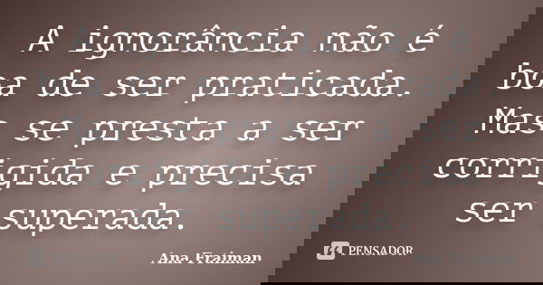 A ignorância não é boa de ser praticada. Mas se presta a ser corrigida e precisa ser superada.... Frase de Ana Fraiman.