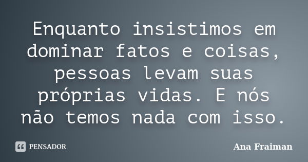 Enquanto insistimos em dominar fatos e coisas, pessoas levam suas próprias vidas. E nós não temos nada com isso.... Frase de Ana Fraiman.