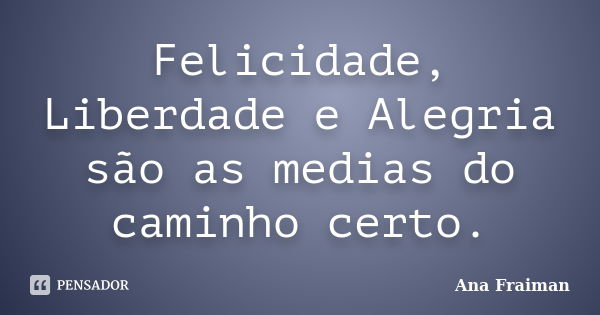 Felicidade, Liberdade e Alegria são as medias do caminho certo.... Frase de Ana Fraiman.