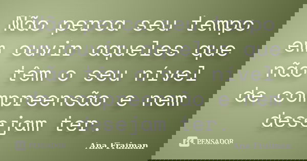 Não perca seu tempo em ouvir aqueles que não têm o seu nível de compreensão e nem desejam ter.... Frase de Ana Fraiman.
