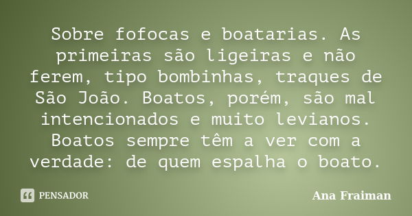 Sobre fofocas e boatarias. As primeiras são ligeiras e não ferem, tipo bombinhas, traques de São João. Boatos, porém, são mal intencionados e muito levianos. Bo... Frase de Ana Fraiman.