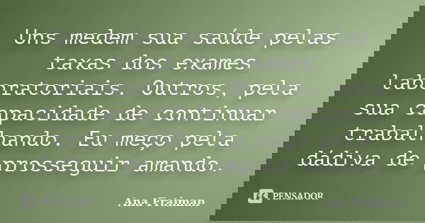 Uns medem sua saúde pelas taxas dos exames laboratoriais. Outros, pela sua capacidade de continuar trabalhando. Eu meço pela dádiva de prosseguir amando.... Frase de Ana Fraiman.
