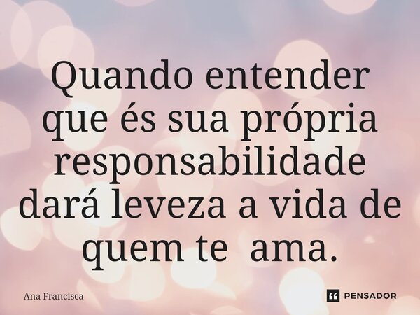 ⁠Quando entender que és sua própria responsabilidade dará leveza a vida de quem te ama.... Frase de Ana Francisca.