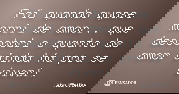 Foi quando quase morri de amor.. que descobri o quanto de amor ainda há pra se viver!... Frase de Ana Freitas.