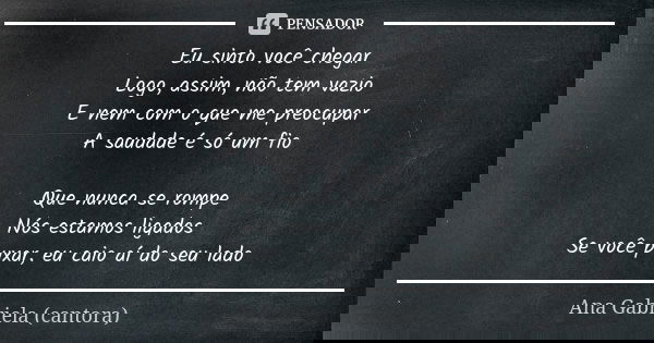 Eu sinto você chegar
Logo, assim, não tem vazio
E nem com o que me preocupar
A saudade é só um fio Que nunca se rompe
Nós estamos ligados
Se você puxar, eu caio... Frase de Ana Gabriela (cantora).