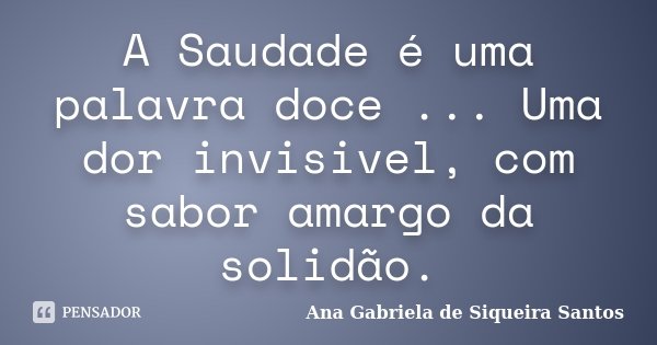A Saudade é uma palavra doce ... Uma dor invisivel, com sabor amargo da solidão.... Frase de Ana Gabriela de Siqueira Santos.