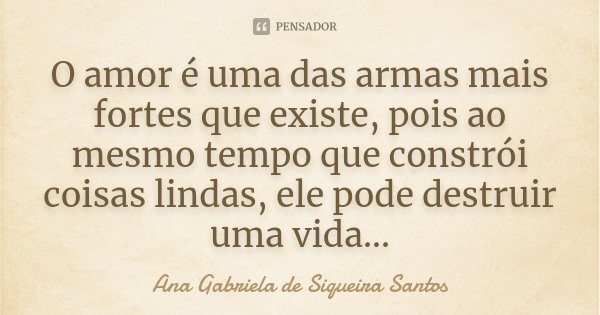 O amor é uma das armas mais fortes que existe, pois ao mesmo tempo que constrói coisas lindas, ele pode destruir uma vida...... Frase de Ana Gabriela de Siqueira Santos.