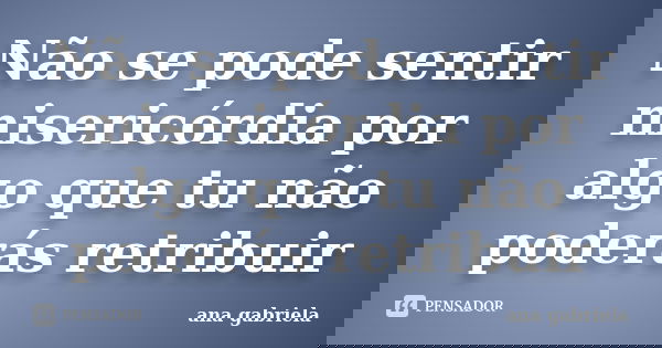Não se pode sentir misericórdia por algo que tu não poderás retribuir... Frase de Ana Gabriela.