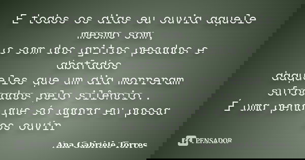 E todos os dias eu ouvia aquele mesmo som, o som dos gritos pesados e abafados daqueles que um dia morreram sufocados pelo silêncio.. É uma pena que só agora eu... Frase de Ana Gabriele Torres.