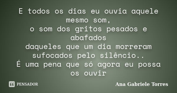 E todos os dias eu ouvia aquele mesmo som, o som dos gritos pesados e abafados daqueles que um dia morreram sufocados pelo silêncio.. É uma pena que só agora eu... Frase de Ana Gabriele Torres.