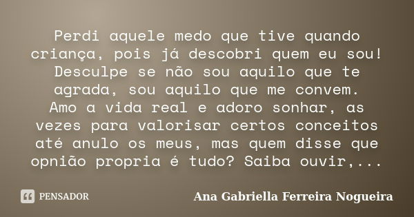 Perdi aquele medo que tive quando criança, pois já descobri quem eu sou! Desculpe se não sou aquilo que te agrada, sou aquilo que me convem. Amo a vida real e a... Frase de Ana Gabriella Ferreira Nogueira.