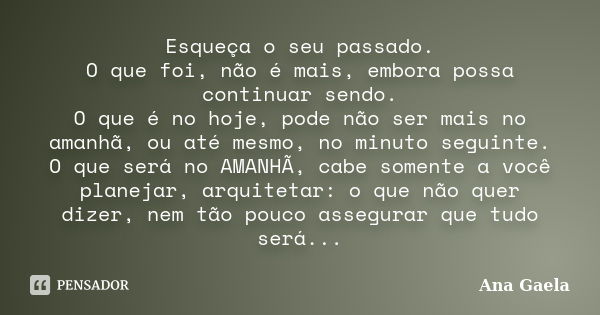 Esqueça o seu passado. O que foi, não é mais, embora possa continuar sendo. O que é no hoje, pode não ser mais no amanhã, ou até mesmo, no minuto seguinte. O qu... Frase de Ana Gaela.