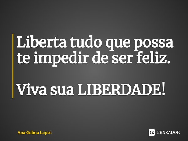Liberta tudo que possa te impedir de ser feliz. Viva sua LIBERDADE!... Frase de Ana Gelma Lopes.