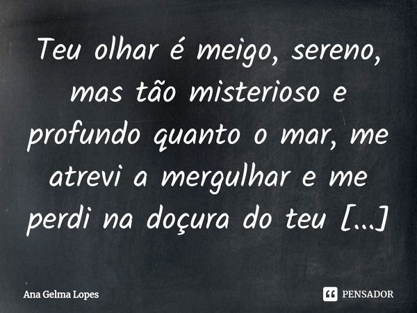 ⁠Teu olhar é meigo, sereno, mas tão misterioso e profundo quanto o mar, me atrevi a mergulhar e me perdi na doçura do teu olhar. Uma mulher quando ama fica esta... Frase de Ana Gelma Lopes.