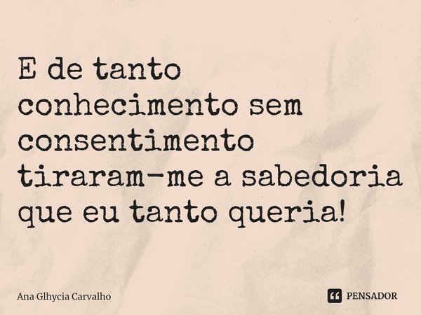 ⁠E de tanto conhecimento sem consentimento tiraram-me a sabedoria que eu tanto queria!... Frase de Ana Glhycia Carvalho.