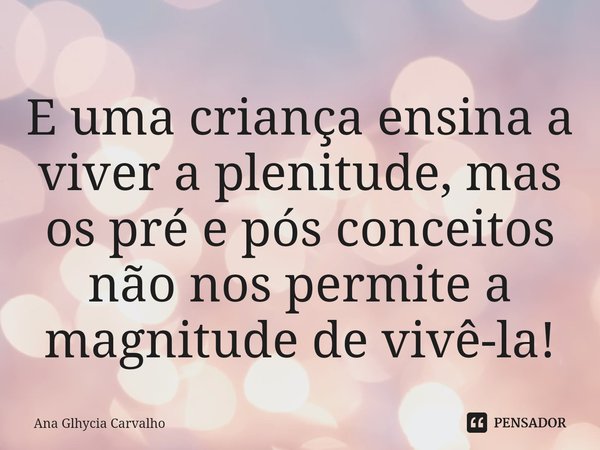 ⁠E uma criança ensina a viver a plenitude, mas os pré e pós conceitos não nos permite a magnitude de vivê-la!... Frase de Ana Glhycia Carvalho.