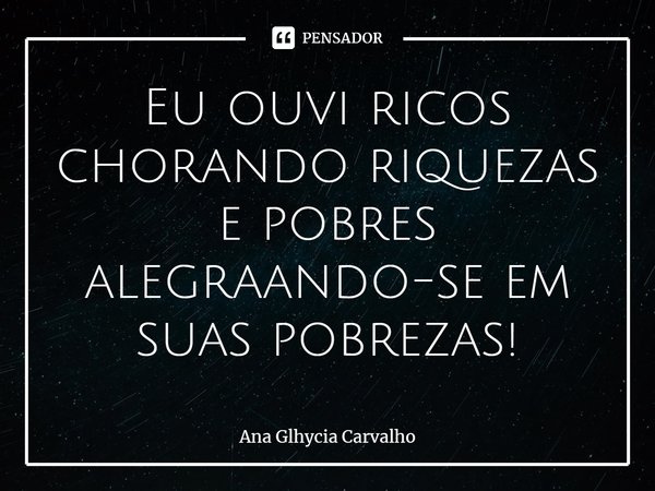 ⁠Eu ouvi ricos chorando riquezas e pobres alegrando-se em suas pobrezas!... Frase de Ana Glhycia Carvalho.