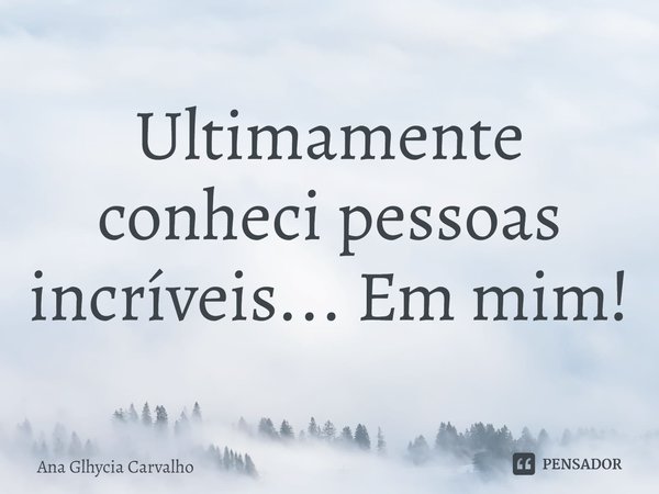 ⁠Ultimamente conheci pessoas incríveis... Em mim!... Frase de Ana Glhycia Carvalho.