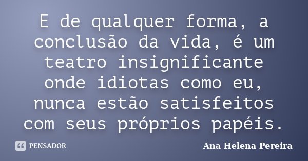 E de qualquer forma, a conclusão da vida, é um teatro insignificante onde idiotas como eu, nunca estão satisfeitos com seus próprios papéis.... Frase de Ana Helena Pereira.