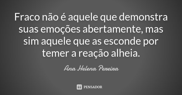 Fraco não é aquele que demonstra suas emoções abertamente, mas sim aquele que as esconde por temer a reação alheia.... Frase de Ana Helena Pereira.
