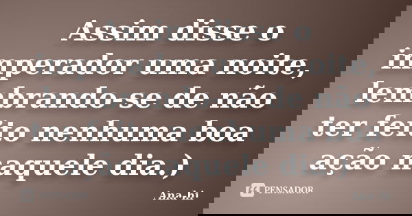 Assim disse o imperador uma noite, lembrando-se de não ter feito nenhuma boa ação naquele dia.)... Frase de Ana-hi.