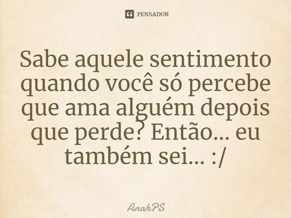 Sabe aquele sentimento quando você só percebe que ama alguém depois que perde? Então... eu também sei... :/... Frase de AnahPS.