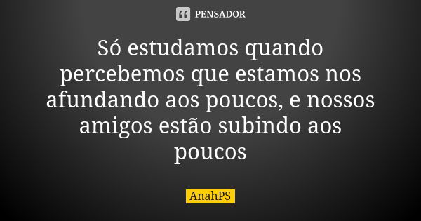 Só estudamos quando percebemos que estamos nos afundando aos poucos, e nossos amigos estão subindo aos poucos... Frase de AnahPS.