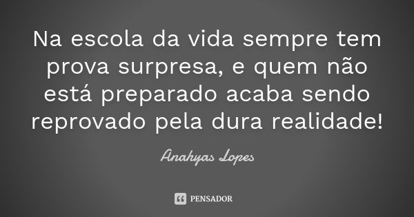 Na escola da vida sempre tem prova surpresa, e quem não está preparado acaba sendo reprovado pela dura realidade!... Frase de Anahyas Lopes.