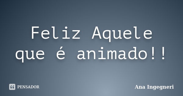 Feliz Aquele que é animado!!... Frase de Ana Ingegneri.