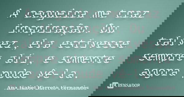 A cegueira me traz inspiração. Ou talvez, ela estivesse sempre alí, e somente agora pude vê-la.... Frase de Ana Isabel Barreto Fernandes.