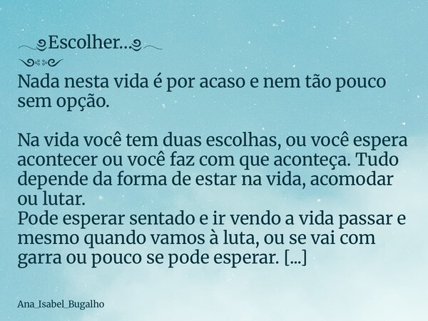 𓂃༅Escolher…༅𓂃 ༺༻ Nada nesta vida é por acaso e nem tão pouco sem opção. Na vida você tem duas escolhas, ou você espera acontecer ou você faz com que aconteça. T... Frase de Ana_Isabel_Bugalho.