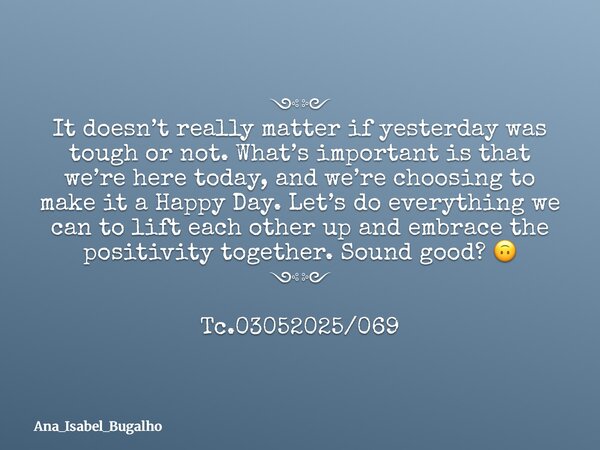 ༺༻ It doesn’t really matter if yesterday was tough or not. What’s important is that we’re here today, and we’re choosing to make it a Happy Day. Let’s do everyt... Frase de Ana_Isabel_Bugalho.