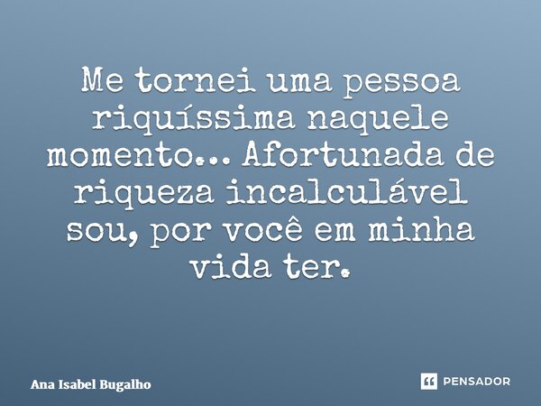 Me tornei uma pessoa riquíssima naquele momento… Afortunada de riqueza incalculável sou, por você em minha vida ter. ⁠... Frase de Ana Isabel Bugalho.