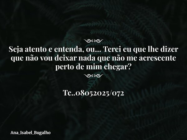 ⁠༺༻ Seja atento e entenda, ou… Terei eu que lhe dizer que não vou deixar nada que não me acrescente perto de mim chegar? ༺༻ Tc..08052025/072... Frase de Ana_Isabel_Bugalho.