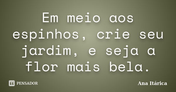 Em meio aos espinhos, crie seu jardim, e seja a flor mais bela.... Frase de Ana Itárica.