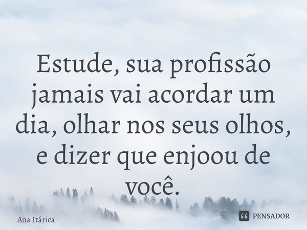 ⁠Estude, sua profissão jamais vai acordar um dia, olhar nos seus olhos, e dizer que enjoou de você.... Frase de Ana Itárica.