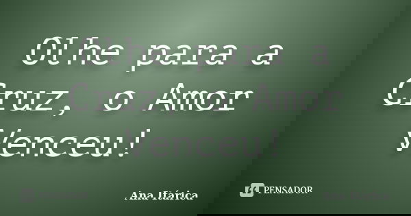 Olhe para a Cruz, o Amor Venceu!... Frase de Ana Itárica.