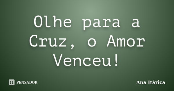 Olhe para a Cruz, o Amor Venceu!... Frase de Ana Itárica.