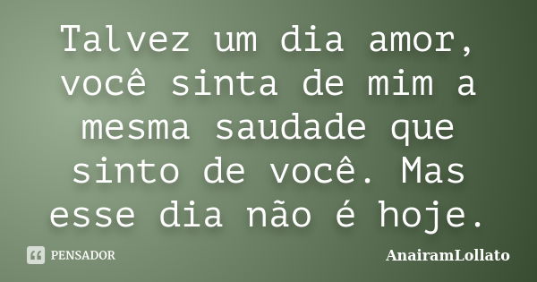 Talvez um dia amor, você sinta de mim a mesma saudade que sinto de você. Mas esse dia não é hoje.... Frase de AnairamLollato.