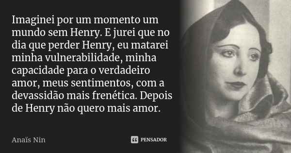 Imaginei por um momento um mundo sem Henry. E jurei que no dia que perder Henry, eu matarei minha vulnerabilidade, minha capacidade para o verdadeiro amor, meus... Frase de Anais Nin.