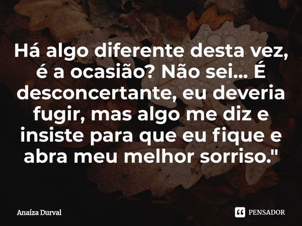 Há algo diferente desta vez, é a ocasião? Não sei... É desconcertante, eu deveria fugir, mas algo me diz e insiste para que eu fique e abra meu melhor sorriso.&... Frase de Anaíza Durval.