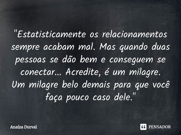 ⁠"Estatisticamente os relacionamentos sempre acabam mal. Mas quando duas pessoas se dão bem e conseguem se conectar... Acredite, é um milagre.
Um milagre b... Frase de Anaíza Durval.