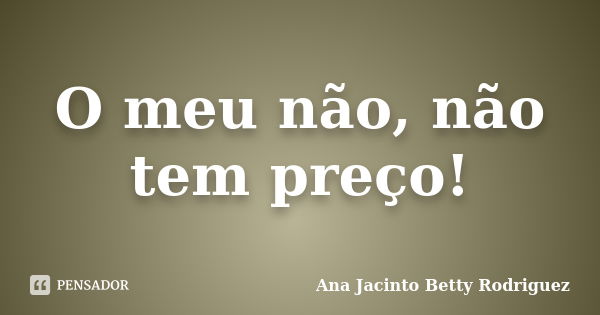 O meu não, não tem preço!... Frase de Ana Jacinto Betty Rodriguez.