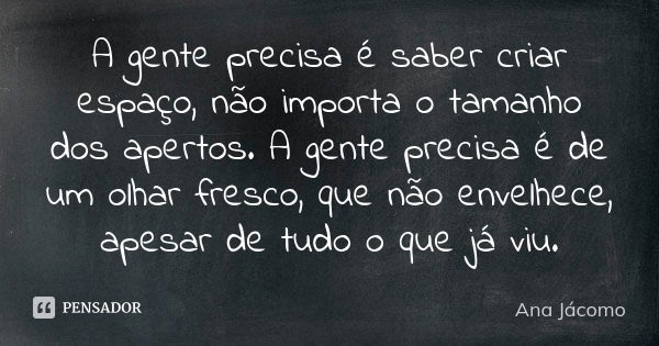 A gente precisa é saber criar espaço, não importa o tamanho dos apertos. A gente precisa é de um olhar fresco, que não envelhece, apesar de tudo o que já viu.... Frase de Ana Jacomo.