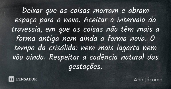 Deixar que as coisas morram e abram espaço para o novo. Aceitar o intervalo da travessia, em que as coisas não têm mais a forma antiga nem ainda a forma nova. O... Frase de Ana Jácomo.