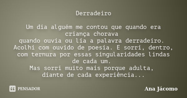 Derradeiro Um dia alguém me contou que quando era criança chorava quando ouvia ou lia a palavra derradeiro. Acolhi com ouvido de poesia. E sorri, dentro, com te... Frase de Ana Jácomo.