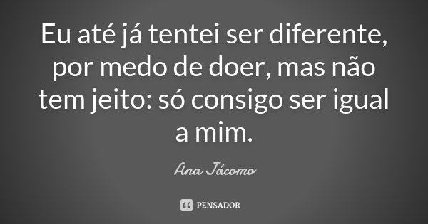 Eu até já tentei ser diferente, por medo de doer, mas não tem jeito: só consigo ser igual a mim.... Frase de Ana Jácomo.