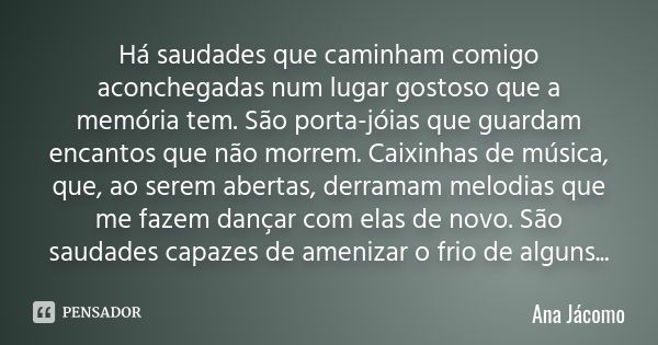 Há saudades que caminham comigo aconchegadas num lugar gostoso que a memória tem. São porta-jóias que guardam encantos que não morrem. Caixinhas de música, que,... Frase de Ana Jácomo.