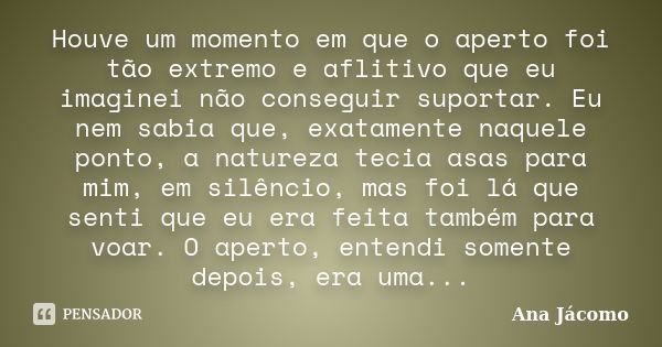 ‎Houve um momento em que o aperto foi tão extremo e aflitivo que eu imaginei não conseguir suportar. Eu nem sabia que, exatamente naquele ponto, a natureza teci... Frase de Ana Jácomo.